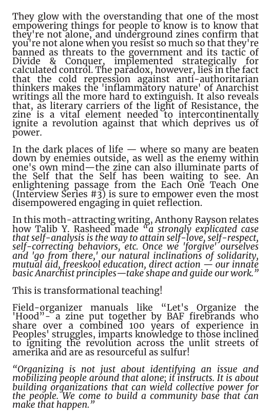 They glow with the overstanding that one of the most empowering things for people to know is to know that they’re not alone, and underground zines confirm that  ou’re not alone when you resist so much so that they’re  anned as threats to the government and its tactic of Divide & Conquer, implemented strategically for calculated control. The paradox, however, lies in the fact that the cold repression against anti-authoritarian thinkers makes the ’inflammatory nature’ of Anarchist writings all the more hard to extinguish. It also reveals that, as literary carriers of the light of Resistance, the zine is a vital element needed to intercontinentally ignite a revolution against that which deprives us of power.  In the dark places of life — where so many are beaten down by enemies outside, as well as the enemy within one’s own mind—the zine can also illuminate parts of the Self that the Self has been waiting to see. An enlightening passage from the Each One Teach One Interview Series #3) is sure to empower even the most lisempowered engaging in quiet reflection.  In this moth-attracting writing, Anthony Rayson relates how Talib Y. Rasheed made “a stron, IY explicated case that self-analysis is the way to attain selﬂ ove, self-respect, self-correcting behaviors, etc. Once we ’forgive’ ourselves and ’go from there,’ our natural inclinations of solidarity, mutual aid, freeskool education, direct action — our innate basic Anarchist principles—take shape and guide our work.”  This is transformational teaching!  Field-organizer manuals like “Let’s Organize the ’Hood”-"a zine put together by BAF firebrands who share over a combined 100 years of experience in Peoples’ struﬁgles, imparts knowledge to those inclined to igniting the revolution across the unlit streets of amerika and are as resourceful as sulfur!  “Organizing is not just about identifying an issue and mobilizing people around that alone; if instructs. It is about building organizations that can wield collective power for the people. We come to build a community base that can make that happen.”  